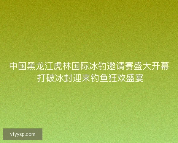 中国黑龙江虎林国际冰钓邀请赛盛大开幕 打破冰封迎来钓鱼狂欢盛宴