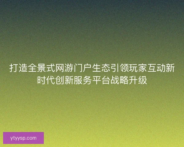 打造全景式网游门户生态引领玩家互动新时代创新服务平台战略升级